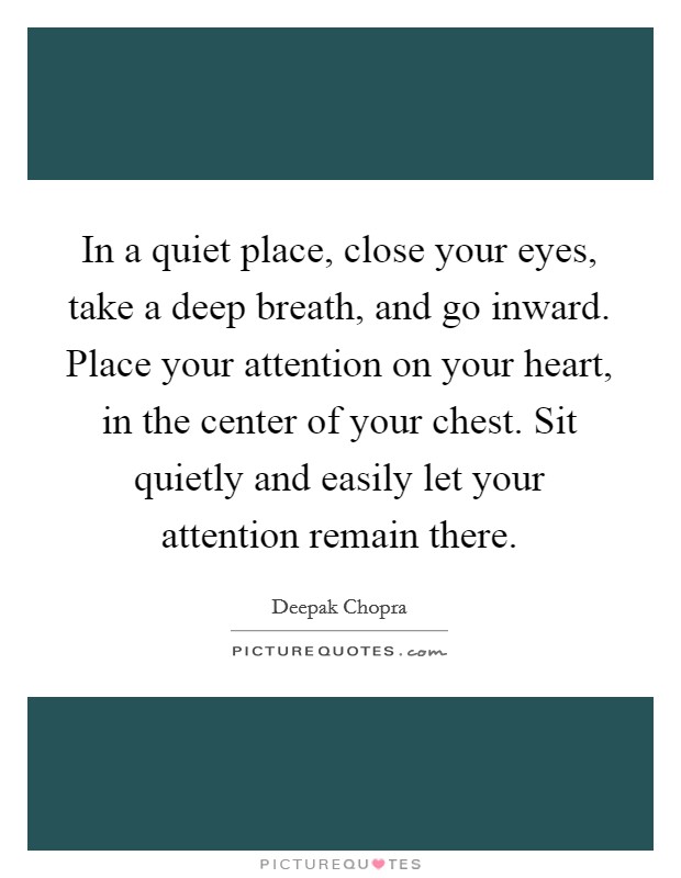 In a quiet place, close your eyes, take a deep breath, and go inward. Place your attention on your heart, in the center of your chest. Sit quietly and easily let your attention remain there. Picture Quote #1