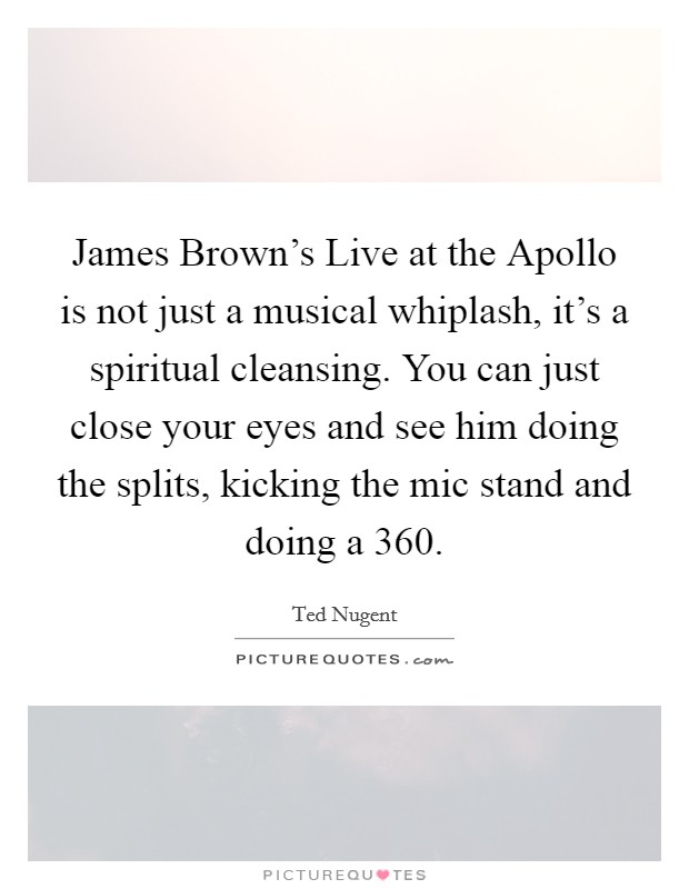 James Brown's Live at the Apollo is not just a musical whiplash, it's a spiritual cleansing. You can just close your eyes and see him doing the splits, kicking the mic stand and doing a 360. Picture Quote #1