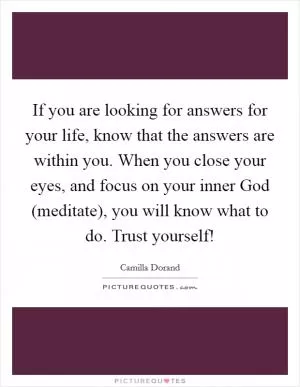 If you are looking for answers for your life, know that the answers are within you. When you close your eyes, and focus on your inner God (meditate), you will know what to do. Trust yourself! Picture Quote #1