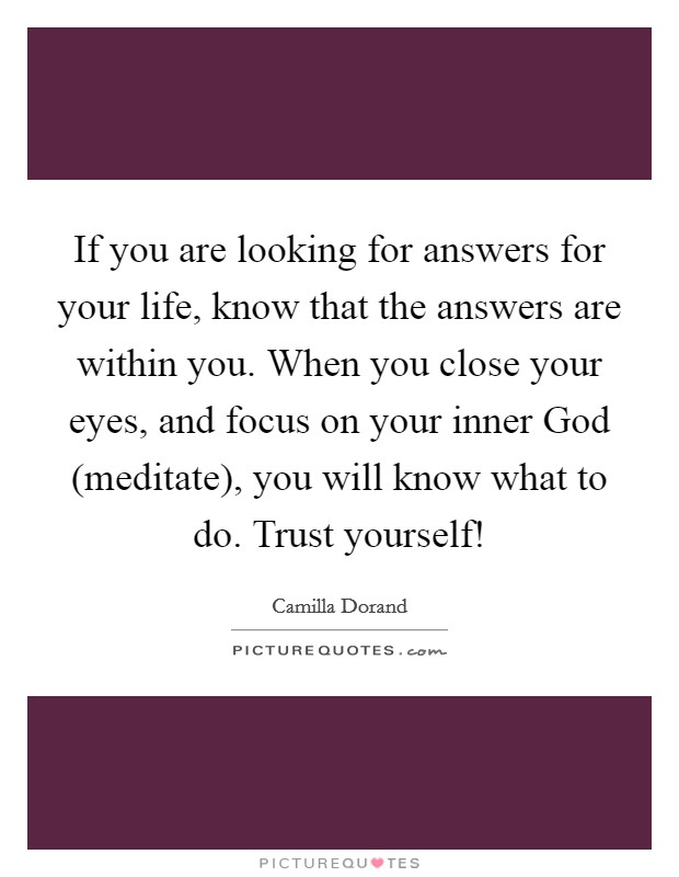 If you are looking for answers for your life, know that the answers are within you. When you close your eyes, and focus on your inner God (meditate), you will know what to do. Trust yourself! Picture Quote #1