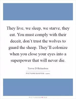 They live, we sleep, we starve, they eat. You must comply with their deceit, don’t trust the wolves to guard the sheep. They’ll colonize when you close your eyes into a superpower that will never die Picture Quote #1