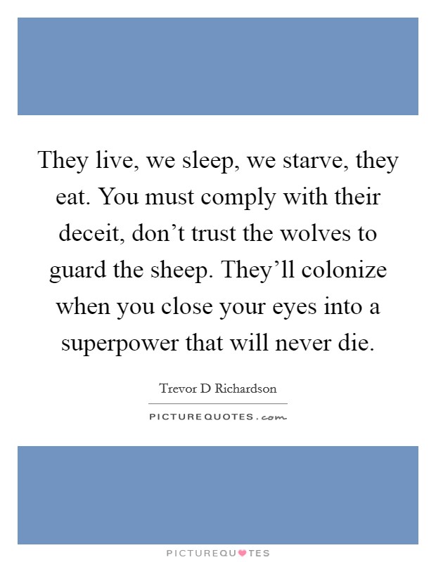 They live, we sleep, we starve, they eat. You must comply with their deceit, don't trust the wolves to guard the sheep. They'll colonize when you close your eyes into a superpower that will never die. Picture Quote #1