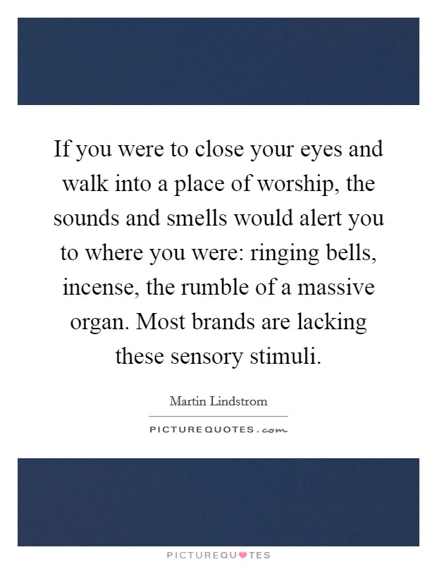 If you were to close your eyes and walk into a place of worship, the sounds and smells would alert you to where you were: ringing bells, incense, the rumble of a massive organ. Most brands are lacking these sensory stimuli. Picture Quote #1