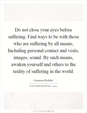 Do not close your eyes before suffering. Find ways to be with those who are suffering by all means, Including personal contact and visits, images, sound. By such means, awaken yourself and others to the reality of suffering in the world Picture Quote #1