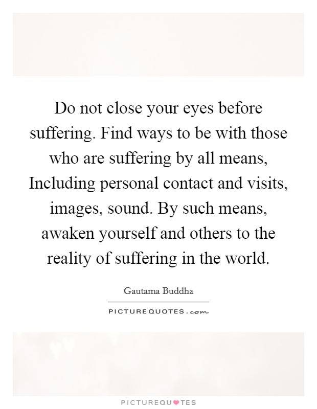 Do not close your eyes before suffering. Find ways to be with those who are suffering by all means, Including personal contact and visits, images, sound. By such means, awaken yourself and others to the reality of suffering in the world. Picture Quote #1