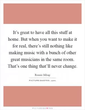 It’s great to have all this stuff at home. But when you want to make it for real, there’s still nothing like making music with a bunch of other great musicians in the same room. That’s one thing that’ll never change Picture Quote #1