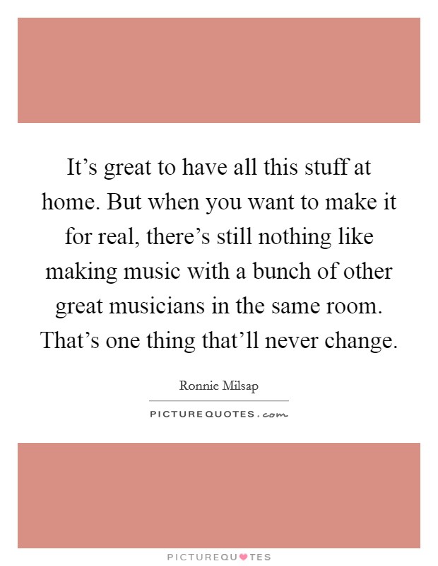 It's great to have all this stuff at home. But when you want to make it for real, there's still nothing like making music with a bunch of other great musicians in the same room. That's one thing that'll never change. Picture Quote #1