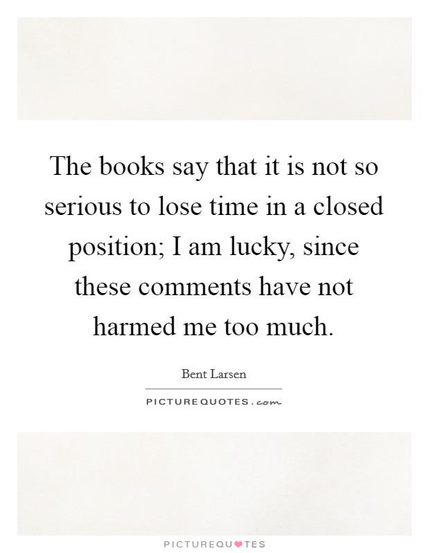 The books say that it is not so serious to lose time in a closed position; I am lucky, since these comments have not harmed me too much. Picture Quote #1