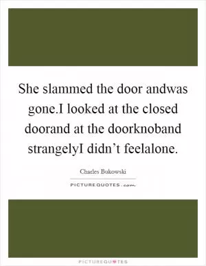 She slammed the door andwas gone.I looked at the closed doorand at the doorknoband strangelyI didn’t feelalone Picture Quote #1