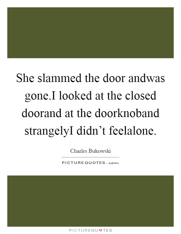 She slammed the door andwas gone.I looked at the closed doorand at the doorknoband strangelyI didn't feelalone. Picture Quote #1