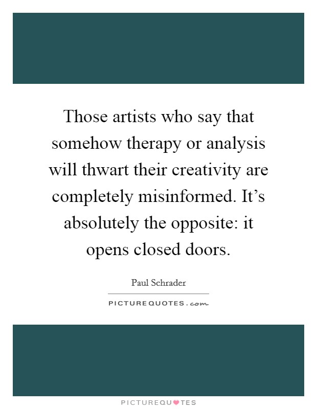 Those artists who say that somehow therapy or analysis will thwart their creativity are completely misinformed. It's absolutely the opposite: it opens closed doors. Picture Quote #1