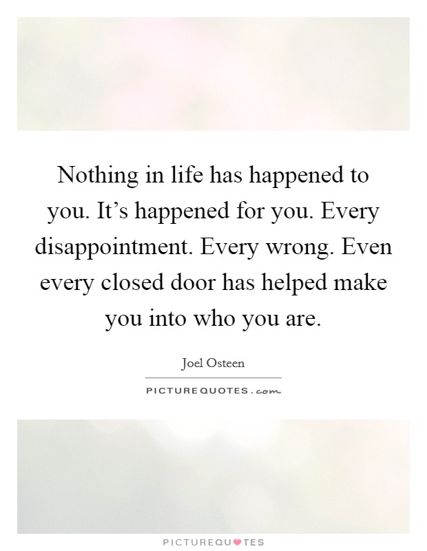 Nothing in life has happened to you. It's happened for you. Every disappointment. Every wrong. Even every closed door has helped make you into who you are. Picture Quote #1