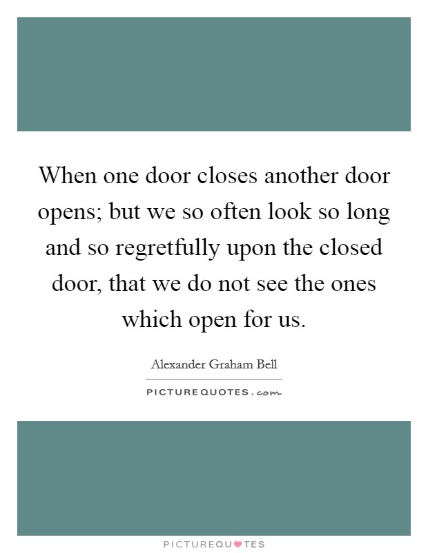 When one door closes another door opens; but we so often look so long and so regretfully upon the closed door, that we do not see the ones which open for us. Picture Quote #1
