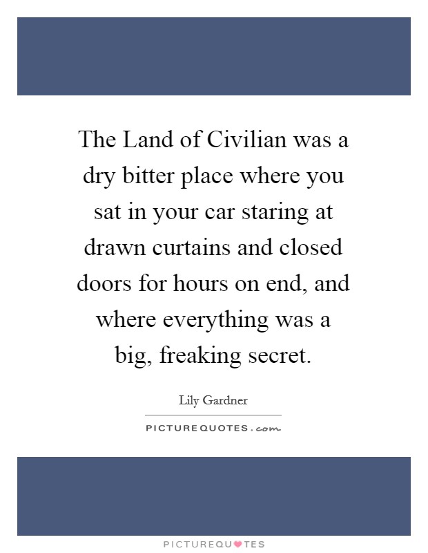 The Land of Civilian was a dry bitter place where you sat in your car staring at drawn curtains and closed doors for hours on end, and where everything was a big, freaking secret. Picture Quote #1