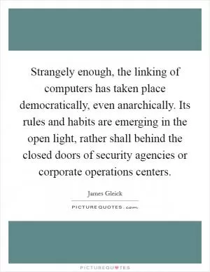 Strangely enough, the linking of computers has taken place democratically, even anarchically. Its rules and habits are emerging in the open light, rather shall behind the closed doors of security agencies or corporate operations centers Picture Quote #1