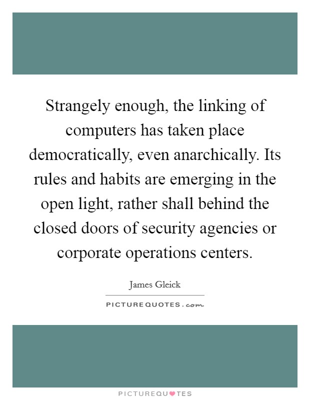 Strangely enough, the linking of computers has taken place democratically, even anarchically. Its rules and habits are emerging in the open light, rather shall behind the closed doors of security agencies or corporate operations centers. Picture Quote #1