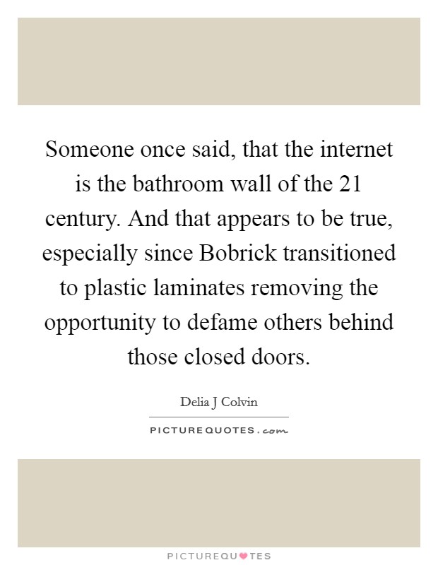 Someone once said, that the internet is the bathroom wall of the 21 century. And that appears to be true, especially since Bobrick transitioned to plastic laminates removing the opportunity to defame others behind those closed doors. Picture Quote #1
