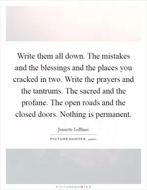 Write them all down. The mistakes and the blessings and the places you cracked in two. Write the prayers and the tantrums. The sacred and the profane. The open roads and the closed doors. Nothing is permanent Picture Quote #1
