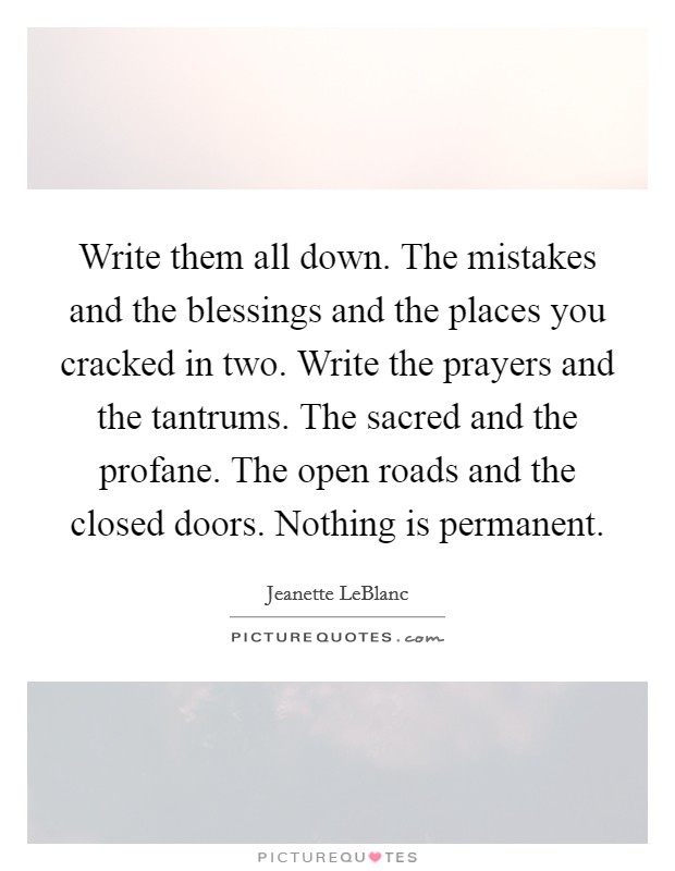 Write them all down. The mistakes and the blessings and the places you cracked in two. Write the prayers and the tantrums. The sacred and the profane. The open roads and the closed doors. Nothing is permanent. Picture Quote #1