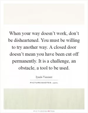 When your way doesn’t work, don’t be disheartened. You must be willing to try another way. A closed door doesn’t mean you have been cut off permanently. It is a challenge, an obstacle, a tool to be used Picture Quote #1