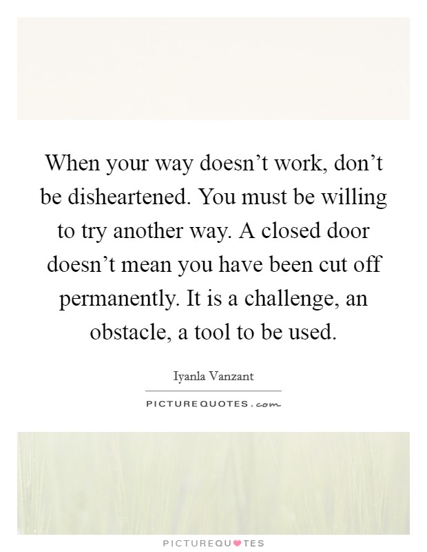 When your way doesn't work, don't be disheartened. You must be willing to try another way. A closed door doesn't mean you have been cut off permanently. It is a challenge, an obstacle, a tool to be used. Picture Quote #1