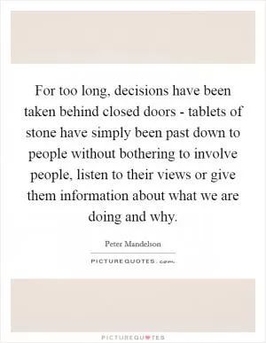 For too long, decisions have been taken behind closed doors - tablets of stone have simply been past down to people without bothering to involve people, listen to their views or give them information about what we are doing and why Picture Quote #1