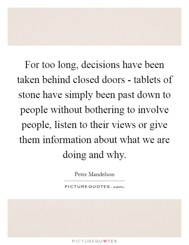 For too long, decisions have been taken behind closed doors - tablets of stone have simply been past down to people without bothering to involve people, listen to their views or give them information about what we are doing and why. Picture Quote #1