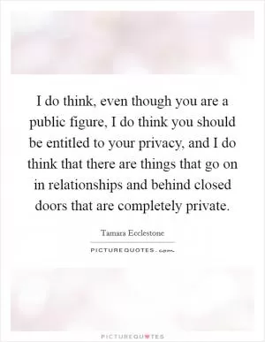 I do think, even though you are a public figure, I do think you should be entitled to your privacy, and I do think that there are things that go on in relationships and behind closed doors that are completely private Picture Quote #1