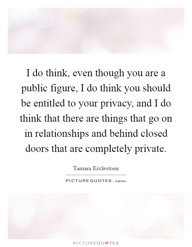 I do think, even though you are a public figure, I do think you should be entitled to your privacy, and I do think that there are things that go on in relationships and behind closed doors that are completely private. Picture Quote #1