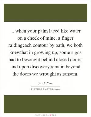 ... when your palm laced like water on a cheek of mine, a finger raidingeach contour by oath, we both knewthat in growing up, some signs had to besought behind closed doors, and upon discovery,remain beyond the doors we wrought as ransom Picture Quote #1