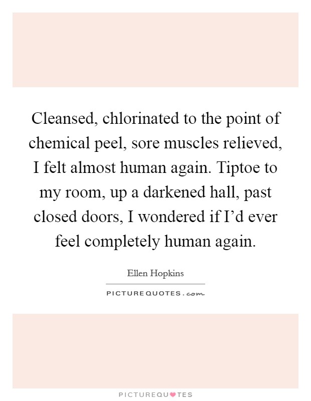 Cleansed, chlorinated to the point of chemical peel, sore muscles relieved, I felt almost human again. Tiptoe to my room, up a darkened hall, past closed doors, I wondered if I'd ever feel completely human again. Picture Quote #1