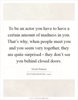 To be an actor you have to have a certain amount of madness in you. That’s why, when people meet you and you seem very together, they are quite surprised - they don’t see you behind closed doors Picture Quote #1