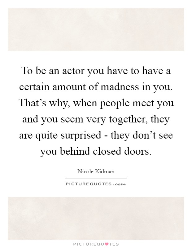 To be an actor you have to have a certain amount of madness in you. That's why, when people meet you and you seem very together, they are quite surprised - they don't see you behind closed doors. Picture Quote #1