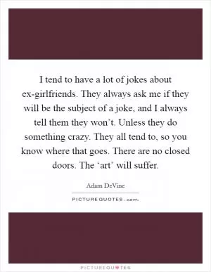 I tend to have a lot of jokes about ex-girlfriends. They always ask me if they will be the subject of a joke, and I always tell them they won’t. Unless they do something crazy. They all tend to, so you know where that goes. There are no closed doors. The ‘art’ will suffer Picture Quote #1