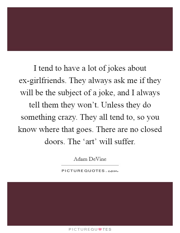 I tend to have a lot of jokes about ex-girlfriends. They always ask me if they will be the subject of a joke, and I always tell them they won't. Unless they do something crazy. They all tend to, so you know where that goes. There are no closed doors. The ‘art' will suffer. Picture Quote #1
