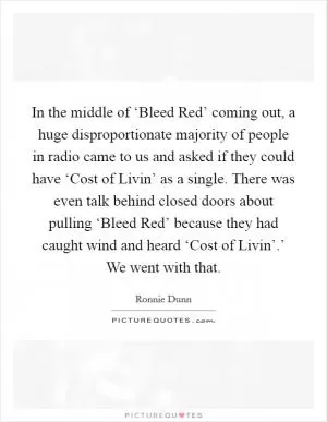 In the middle of ‘Bleed Red’ coming out, a huge disproportionate majority of people in radio came to us and asked if they could have ‘Cost of Livin’ as a single. There was even talk behind closed doors about pulling ‘Bleed Red’ because they had caught wind and heard ‘Cost of Livin’.’ We went with that Picture Quote #1