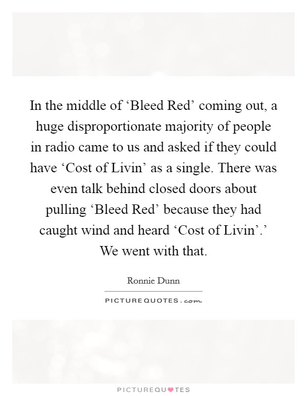 In the middle of ‘Bleed Red' coming out, a huge disproportionate majority of people in radio came to us and asked if they could have ‘Cost of Livin' as a single. There was even talk behind closed doors about pulling ‘Bleed Red' because they had caught wind and heard ‘Cost of Livin'.' We went with that. Picture Quote #1