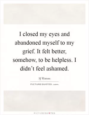 I closed my eyes and abandoned myself to my grief. It felt better, somehow, to be helpless. I didn’t feel ashamed Picture Quote #1