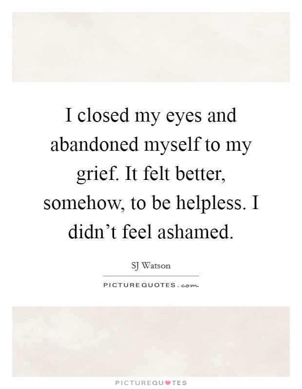 I closed my eyes and abandoned myself to my grief. It felt better, somehow, to be helpless. I didn't feel ashamed. Picture Quote #1