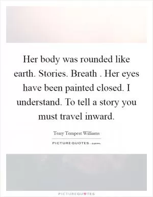 Her body was rounded like earth. Stories. Breath . Her eyes have been painted closed. I understand. To tell a story you must travel inward Picture Quote #1