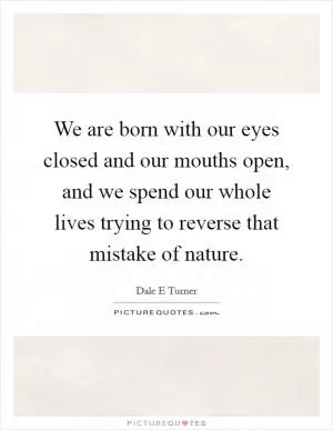 We are born with our eyes closed and our mouths open, and we spend our whole lives trying to reverse that mistake of nature Picture Quote #1