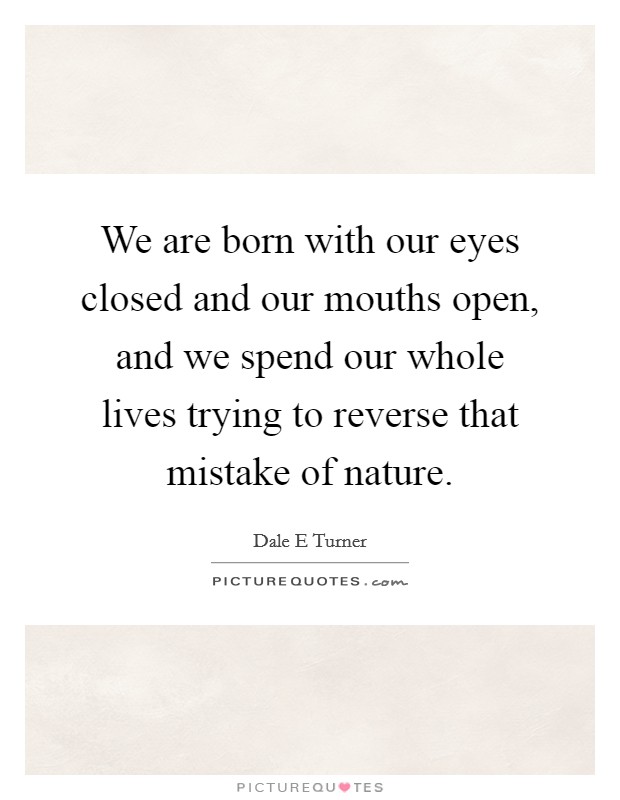 We are born with our eyes closed and our mouths open, and we spend our whole lives trying to reverse that mistake of nature. Picture Quote #1