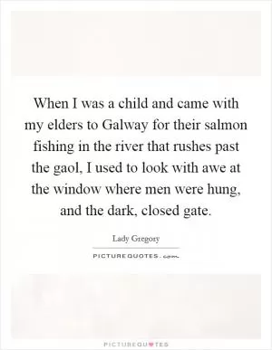 When I was a child and came with my elders to Galway for their salmon fishing in the river that rushes past the gaol, I used to look with awe at the window where men were hung, and the dark, closed gate Picture Quote #1