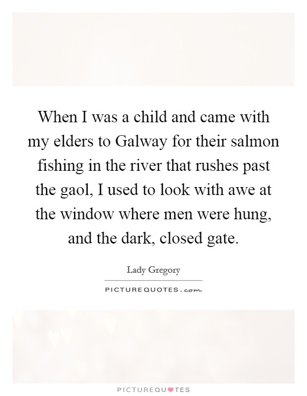 When I was a child and came with my elders to Galway for their salmon fishing in the river that rushes past the gaol, I used to look with awe at the window where men were hung, and the dark, closed gate. Picture Quote #1