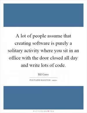 A lot of people assume that creating software is purely a solitary activity where you sit in an office with the door closed all day and write lots of code Picture Quote #1