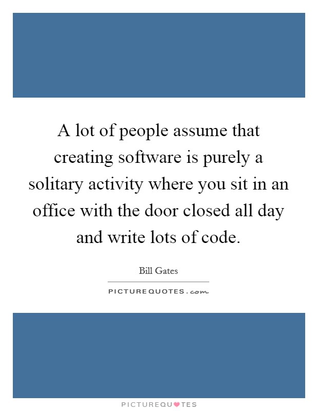 A lot of people assume that creating software is purely a solitary activity where you sit in an office with the door closed all day and write lots of code. Picture Quote #1