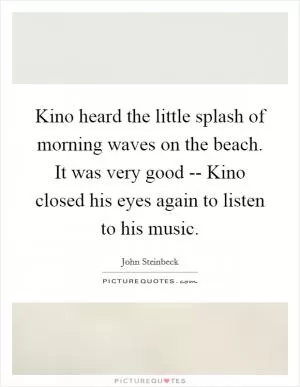 Kino heard the little splash of morning waves on the beach. It was very good -- Kino closed his eyes again to listen to his music Picture Quote #1
