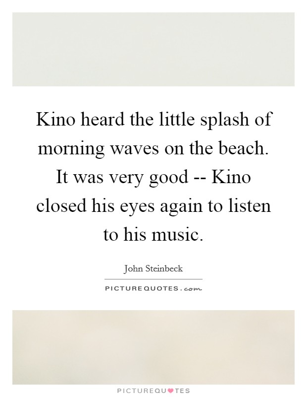 Kino heard the little splash of morning waves on the beach. It was very good -- Kino closed his eyes again to listen to his music. Picture Quote #1