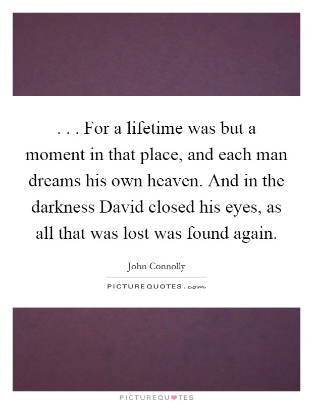 . . . For a lifetime was but a moment in that place, and each man dreams his own heaven. And in the darkness David closed his eyes, as all that was lost was found again. Picture Quote #1