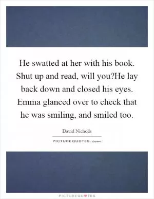 He swatted at her with his book. Shut up and read, will you?He lay back down and closed his eyes. Emma glanced over to check that he was smiling, and smiled too Picture Quote #1